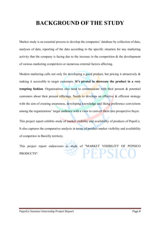 PepsiCo Summer Internship Project Report Page 8
BACKGROUND OF THE STUDY
Market study is an essential process to develop the companies‟ database by collection of data,
analyses of data, reporting of the data according to the specific situation for any marketing
activity that the company is facing due to the increase in the competition & the development
of various marketing competitors or numerous external factors affecting.
Modern marketing calls not only for developing a good product, but pricing it attractively &
making it accessible to target customers. It’s pivotal to showcase the product in a very
tempting fashion. Organizations also need to communicate with their present & potential
customers about their present offerings. Needs to develops an effective & efficient strategy
with the aim of creating awareness, developing knowledge and liking preference convictions
among the organizations‟ target audience with a view to convert them into prospective buyer.
This project report exhibits study of market visibility and availability of products of PepsiCo.
It also captures the comparative analysis in terms of product market visibility and availability
of competitor in Bareilly territory.
This project report endeavours to study of "MARKET VISIBILITY OF PEPSICO
PRODUCTS".
 
