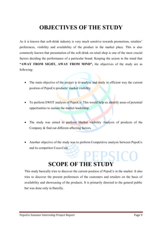 PepsiCo Summer Internship Project Report Page 9
OBJECTIVES OF THE STUDY
As it is known that soft-drink industry is very much sensitive towards promotions, retailers‟
preferences, visibility and availability of the product in the market place. This is also
commonly known that presentation of the soft-drink on retail shop is one of the most crucial
factors deciding the performance of a particular brand. Keeping the axiom in the mind that
“AWAY FROM SIGHT, AWAY FROM MIND”, the objectives of the study are as
following:
 The main objective of the project is to analyze and study in efficient way the current
position of PepsiCo products‟ market visibility.
 To perform SWOT analysis of PepsiCo. This would help us identify areas of potential
opportunities to sustain the market leadership.
 The study was aimed to perform Market visibility Analysis of products of the
Company & find out different affecting factors.
 Another objective of the study was to perform Competitive analysis between PepsiCo
and its competitor Coca-Cola.
SCOPE OF THE STUDY
This study basically tries to discover the current position of PepsiCo in the market. It also
tries to discover the present preferences of the customers and retailers on the basis of
availability and showcasing of the products. It is primarily directed to the general public
but was done only in Bareilly.
 