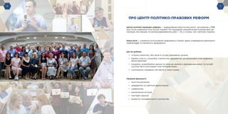 -6- -7--6-
ПРО ЦЕНТР ПОЛІТИКО-ПРАВОВИХ РЕФОРМ
Центр політико-правових реформ — недержавний аналітичний центр, заснований у 1996
році після ухвалення Конституції України. Ми неурядова неприбуткова позапартійна ор-
ганізація, яка працює на загальнодержавному рівні — як у столиці, так і регіонах України.
Наша місія — сприяння інституційним реформам в Україні задля утвердження демократії,
правовладдя та належного врядування.
Що ми робимо:
•	 готуємо аналітику, яка лягає в основу державних рішень;
•	 беремо участь у розробці стратегічних документів, що визначають план реформу-
вання держави;
•	 ініціюємо, розробляємо закони та зміни до законів з урахуванням вимог та потреб
суспільства й моніторимо їхню імплементацію;
•	 згуртовуємо провідних експертів у галузі права.
Напрями діяльності:
•	 конституціоналізм
•	 урядування та публічна адміністрація
•	 судівництво
•	 кримінальна юстиція
•	 протидія корупції
•	 розвиток громадянського суспільства
 
