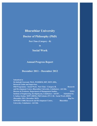 Bharathiar University
            Doctor of Philosophy (PhD)
                    Part Time (Category - B)

                                 in

                        Social Work


                 Annual Progress Report


           December 2011 – December 2012


Submitted to
Dr.Indrajit Goswami. Ph.D., PGDHRM, DIP, MSW (HR),
Research Guide and Supervisor,
PhD Programme - Social Work - Part Time - Category-B,                  Research
and Development Centre, Bharathiar University, Coimbatore - 641 046.
Director & Professor, Department of Management Studies,                   INFO
Institute of Engineering, Kovilpalayam, Coimbatore - 641107.     Submitted by
S. Sathya Seelan. MSW (HRM), PhD Scholar (PT-C-B) - Social Work (HRM)
(December 2011- December 2015),                                         Reg.No:
SOWDEC11008, Research and Development Centre,                Bharathiar
University, Coimbatore - 641 046.
 