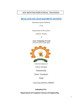1
REAL ESTATE MANAGEMENT SYSTEM
Submitted in partial fulfillment
of the
Requirements for the award of
Semester Training
at
Aviox Technology Pvt Ltd
(From Jan 2022 to June 2022)
Under the Guidance of:
VISHAL SHARMA
Submitted By
Name: Tarunpreet
Singh
University Roll No.1908425
Submitted To:
Department of Computer Science & Engineering
SIX MONTHS INDUSTRIAL TRAINING
REPORT
 