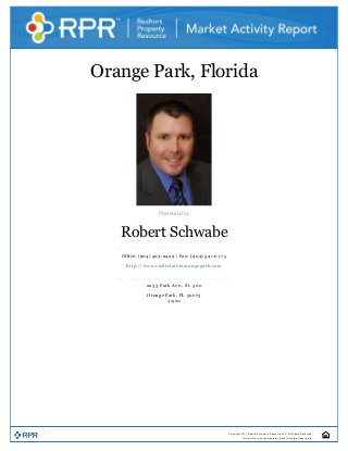 Orange Park, Florida 
  
Presented by 
Robert Schwabe 
Office: (904) 403­2429 | Fax: (904) 541­0 1 7 5 
http://www.realestateinorangepark.com 
2233 Park Ave., St. 500 
Orange Park, FL 32073 
3/23/2011 
 
Copyright 2011 Realtors Property Resource LLC. All Rights Reserved.
Information is not guaranteed. Equal Housing Opportunity.
 