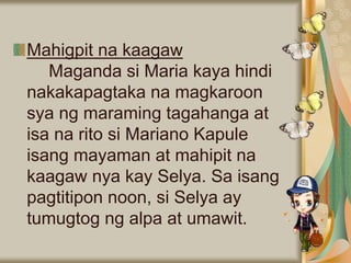 Mahigpit na kaagaw
Maganda si Maria kaya hindi
nakakapagtaka na magkaroon
sya ng maraming tagahanga at
isa na rito si Mariano Kapule
isang mayaman at mahipit na
kaagaw nya kay Selya. Sa isang
pagtitipon noon, si Selya ay
tumugtog ng alpa at umawit.
 