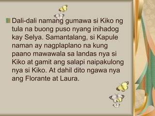 Dali-dali namang gumawa si Kiko ng
tula na buong puso nyang inihadog
kay Selya. Samantalang, si Kapule
naman ay nagplaplano na kung
paano mawawala sa landas nya si
Kiko at gamit ang salapi naipakulong
nya si Kiko. At dahil dito ngawa nya
ang Florante at Laura.
 