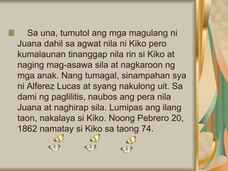 Sa una, tumutol ang mga magulang ni
Juana dahil sa agwat nila ni Kiko pero
kumalaunan tinanggap nila rin si Kiko at
naging mag-asawa sila at nagkaroon ng
mga anak. Nang tumagal, sinampahan sya
ni Alferez Lucas at syang nakulong uit. Sa
dami ng paglilitis, naubos ang pera nila
Juana at naghirap sila. Lumipas ang ilang
taon, nakalaya si Kiko. Noong Pebrero 20,
1862 namatay si Kiko sa taong 74.
 