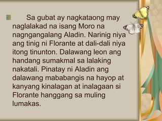 Sa gubat ay nagkataong may
naglalakad na isang Moro na
nagngangalang Aladin. Narinig niya
ang tinig ni Florante at dali-dali niya
itong tinunton. Dalawang leon ang
handang sumakmal sa lalaking
nakatali. Pinatay ni Aladin ang
dalawang mababangis na hayop at
kanyang kinalagan at inalagaan si
Florante hanggang sa muling
lumakas.
 