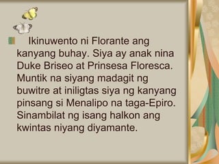 Ikinuwento ni Florante ang
kanyang buhay. Siya ay anak nina
Duke Briseo at Prinsesa Floresca.
Muntik na siyang madagit ng
buwitre at iniligtas siya ng kanyang
pinsang si Menalipo na taga-Epiro.
Sinambilat ng isang halkon ang
kwintas niyang diyamante.
 