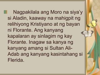 Nagpakilala ang Moro na siya’y
si Aladin, kaaway na mahigpit ng
relihiyong Kristiyano at ng bayan
ni Florante. Ang kanyang
kapalaran ay sinlagim ng kay
Florante. Inagaw sa kanya ng
kanyang amang si Sultan Ali-
Adab ang kanyang kasintahang si
Flerida.
 
