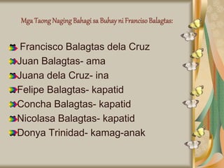 Mga Taong Naging Bahagi sa Buhay ni FrancisoBalagtas:
Francisco Balagtas dela Cruz
Juan Balagtas- ama
Juana dela Cruz- ina
Felipe Balagtas- kapatid
Concha Balagtas- kapatid
Nicolasa Balagtas- kapatid
Donya Trinidad- kamag-anak
 