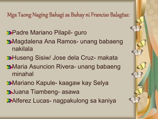 Mga Taong Naging Bahagi sa Buhay ni Franciso Balagtas:
Padre Mariano Pilapil- guro
Magdalena Ana Ramos- unang babaeng
nakilala
Huseng Sisiw/ Jose dela Cruz- makata
Maria Asuncion Rivera- unang babaeng
minahal
Mariano Kapule- kaagaw kay Selya
Juana Tiambeng- asawa
Alferez Lucas- nagpakulong sa kaniya
 