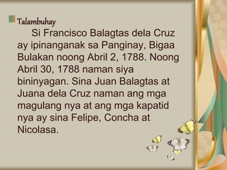 Talambuhay
Si Francisco Balagtas dela Cruz
ay ipinanganak sa Panginay, Bigaa
Bulakan noong Abril 2, 1788. Noong
Abril 30, 1788 naman siya
bininyagan. Sina Juan Balagtas at
Juana dela Cruz naman ang mga
magulang nya at ang mga kapatid
nya ay sina Felipe, Concha at
Nicolasa.
 