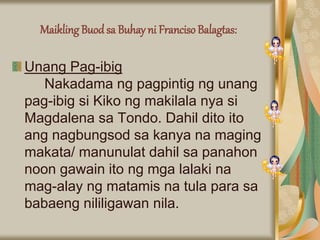 Maikling Buodsa Buhay ni Franciso Balagtas:
Unang Pag-ibig
Nakadama ng pagpintig ng unang
pag-ibig si Kiko ng makilala nya si
Magdalena sa Tondo. Dahil dito ito
ang nagbungsod sa kanya na maging
makata/ manunulat dahil sa panahon
noon gawain ito ng mga lalaki na
mag-alay ng matamis na tula para sa
babaeng nililigawan nila.
 