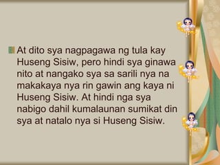 At dito sya nagpagawa ng tula kay
Huseng Sisiw, pero hindi sya ginawa
nito at nangako sya sa sarili nya na
makakaya nya rin gawin ang kaya ni
Huseng Sisiw. At hindi nga sya
nabigo dahil kumalaunan sumikat din
sya at natalo nya si Huseng Sisiw.
 