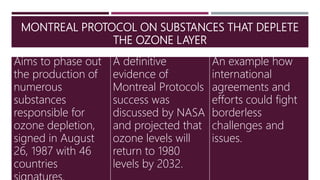 MONTREAL PROTOCOL ON SUBSTANCES THAT DEPLETE
THE OZONE LAYER
Aims to phase out
the production of
numerous
substances
responsible for
ozone depletion,
signed in August
26, 1987 with 46
countries
A definitive
evidence of
Montreal Protocols
success was
discussed by NASA
and projected that
ozone levels will
return to 1980
levels by 2032.
An example how
international
agreements and
efforts could fight
borderless
challenges and
issues.
 