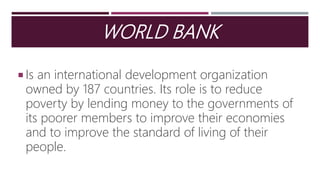 WORLD BANK
 Is an international development organization
owned by 187 countries. Its role is to reduce
poverty by lending money to the governments of
its poorer members to improve their economies
and to improve the standard of living of their
people.
 