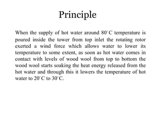 Principle
When the supply of hot water around 80ᵒ C temperature is
poured inside the tower from top inlet the rotating rotor
exerted a wind force which allows water to lower its
temperature to some extent, as soon as hot water comes in
contact with levels of wood wool from top to bottom the
wood wool starts soaking the heat energy released from the
hot water and through this it lowers the temperature of hot
water to 20ᵒ C to 30ᵒ C.
 