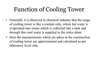 Function of Cooling Tower
• Generally it is observed in chemical industry that the usage
of cooling tower is like a coolant only, where hot water is
evaporated into steam which is collected into a tank and
through this cool water is supplied to the entire plant.
• Here the measurements which are taken in the construction
of cooling tower are approximated and calculated as per
laboratory level only.
 