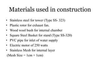 Materials used in construction
• Stainless steel for tower (Type SS- 323)
• Plastic rotor for exhaust fan.
• Wood wool bush for internal chamber
• Square Steel Basket for stand (Type SS-320)
• PVC pipe for inlet of water supply
• Electric motor of 250 watts
• Stainless Mesh for internal layer
(Mesh Size = 1cm × 1cm)
 