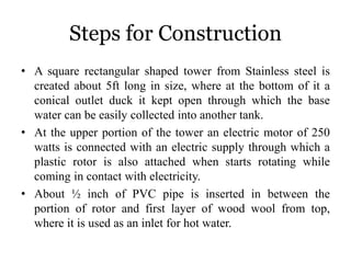 Steps for Construction
• A square rectangular shaped tower from Stainless steel is
created about 5ft long in size, where at the bottom of it a
conical outlet duck it kept open through which the base
water can be easily collected into another tank.
• At the upper portion of the tower an electric motor of 250
watts is connected with an electric supply through which a
plastic rotor is also attached when starts rotating while
coming in contact with electricity.
• About ½ inch of PVC pipe is inserted in between the
portion of rotor and first layer of wood wool from top,
where it is used as an inlet for hot water.
 