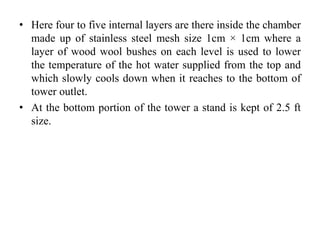 • Here four to five internal layers are there inside the chamber
made up of stainless steel mesh size 1cm × 1cm where a
layer of wood wool bushes on each level is used to lower
the temperature of the hot water supplied from the top and
which slowly cools down when it reaches to the bottom of
tower outlet.
• At the bottom portion of the tower a stand is kept of 2.5 ft
size.
 