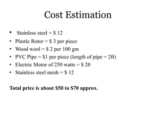 Cost Estimation
• Stainless steel = $ 12
• Plastic Rotor = $ 3 per piece
• Wood wool = $ 2 per 100 gm
• PVC Pipe = $1 per piece (length of pipe = 2ft)
• Electric Motor of 250 watts = $ 20
• Stainless steel mesh = $ 12
Total price is about $50 to $70 approx.
 