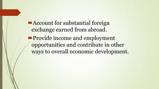 Account for substantial foreign
exchange earned from abroad.
Provide income and employment
opportunities and contribute in other
ways to overall economic development.
 