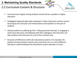 2. Maintaining Quality Standards 2.2 Curriculum Content & Structure  Command over English among students should not be a problem in higher education Pedagogical approach generally employed in Indian classrooms centers around lecturing by the instructor and memorization and repetition on the part of students Asking students to suddenly go from “sitting passively listening” to engaging in active class discussion and debating with their colleagues and instructors can take students and instructors far out of their comfort zone Be aware of differences within the educational systems. For example, the quality assurance process and the way universities are run can be different. Gaining an understanding of the educational system operates is crucial. 