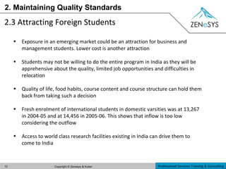 2. Maintaining Quality Standards 2.3 Attracting Foreign Students   Exposure in an emerging market could be an attraction for business and management students. Lower cost is another attraction Students may not be willing to do the entire program in India as they will be apprehensive about the quality, limited job opportunities and difficulties in relocation Quality of life, food habits, course content and course structure can hold them back from taking such a decision Fresh enrolment of international students in domestic varsities was at 13,267 in 2004-05 and at 14,456 in 2005-06. This shows that inflow is too low considering the outflow Access to world class research facilities existing in India can drive them to come to India 