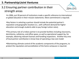 3. Partnership/Joint Ventures 3.2 Ensuring partner contribution in their strength areas In 2006, just 39 percent of institutions made a specific reference to international or global education in their mission statements. More commitment is required. Key factors in selecting a partner should include the potential partner's reputation and geographic location (i.e., with sufficient demand for higher education and enough students able to pay foreign tuition rates).  The primary role of a Indian partner is to provide facilities including classrooms, dormitories, cafeterias, and office space, as well as operational support by, for example, obtaining relevant licenses and handling inspections.  Another key area of local partner contribution is know-how of operating a low cost model Maintaining ultimate control of the academic components of the programs, to protect the reputation and accreditation of the home campuses is required. 