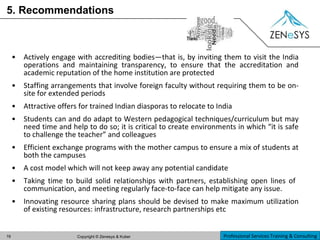 5. Recommendations Actively engage with accrediting bodies—that is, by inviting them to visit the India operations and maintaining transparency, to ensure that the accreditation and academic reputation of the home institution are protected Staffing arrangements that involve foreign faculty without requiring them to be on-site for extended periods Attractive offers for trained Indian diasporas to relocate to India Students can and do adapt to Western pedagogical techniques/curriculum but may need time and help to do so; it is critical to create environments in which “it is safe to challenge the teacher” and colleagues Efficient exchange programs with the mother campus to ensure a mix of students at both the campuses A cost model which will not keep away any potential candidate Taking time to build solid relationships with partners, establishing open lines of  communication, and meeting regularly face-to-face can help mitigate any issue. Innovating resource sharing plans should be devised to make maximum utilization of existing resources: infrastructure, research partnerships etc  