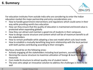 6. Summary For education institutes from outside India who are considering to enter the Indian education market the major partnership and entry considerations are: How to handle government interventions and regulations which could come in their way while providing world class education How can they ensure that the quality of education is maintained and brand value is protected when expanding globally How they can attract and maintain a good mix of students in their campuses How to design course structure and content which will be of maximum benefit to all the stakeholders How to remain profitable while adopting a low cost model which suits local needs How to establish a mutually benefiting long term relationship with the local partner with both parties contributing according to their strengths Key focus should be on the following areas: Actively engaging all the stakeholders including local partners, accrediting bodies Devising the course structure to maximize utilization of foreign & local faculty  and resources Cost model & structure to attract quality mix of student talent The ones who adopt an innovative solution to address the challenges is likely to do well 
