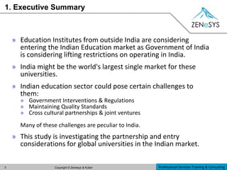 1. Executive Summary Education Institutes from outside India are considering entering the Indian Education market as Government of India is considering lifting restrictions on operating in India.  India might be the world's largest single market for these universities. Indian education sector could pose certain challenges to them: Government Interventions & Regulations Maintaining Quality Standards Cross cultural partnerships & joint ventures Many of these challenges are peculiar to India. This study is investigating the partnership and entry considerations for global universities in the Indian market. 