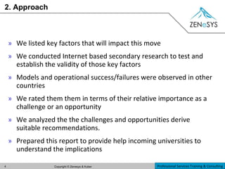 2. Approach We listed key factors that will impact this move We conducted Internet based secondary research to test and establish the validity of those key factors Models and operational success/failures were observed in other countries We rated them them in terms of their relative importance as a challenge or an opportunity We analyzed the the challenges and opportunities derive suitable recommendations. Prepared this report to provide help incoming universities to understand the implications 
