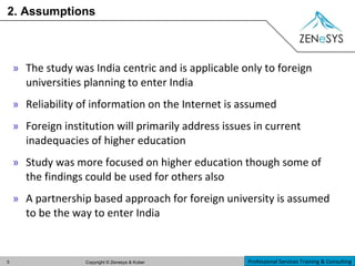 2. Assumptions The study was India centric and is applicable only to foreign universities planning to enter India Reliability of information on the Internet is assumed Foreign institution will primarily address issues in current inadequacies of higher education Study was more focused on higher education though some of the findings could be used for others also A partnership based approach for foreign university is assumed to be the way to enter India 