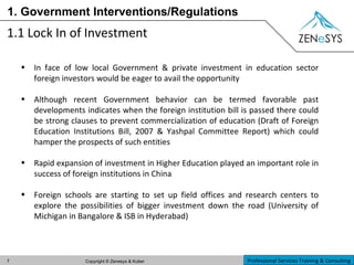 1. Government Interventions/Regulations 1.1 Lock In of Investment In face of low local Government & private investment in education sector foreign investors would be eager to avail the opportunity Although recent Government behavior can be termed favorable past developments indicates when the foreign institution bill is passed there could be strong clauses to prevent commercialization of education (Draft of Foreign Education Institutions Bill, 2007 & Yashpal Committee Report) which could hamper the prospects of such entities Rapid expansion of investment in Higher Education played an important role in success of foreign institutions in China Foreign schools are starting to set up field offices and research centers to explore the possibilities of bigger investment down the road (University of Michigan in Bangalore & ISB in Hyderabad) 
