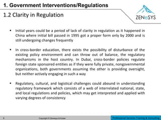 1. Government Interventions/Regulations 1.2 Clarity in Regulation Initial years could be a period of lack of clarity in regulation as it happened in China where initial bill passed in 1995 got a proper form only by 2000 and is still undergoing changes frequently In cross-border education, there exists the possibility of disturbance of the existing policy environment and can throw out of balance, the regulatory mechanisms in the host country. In Dubai, cross-border policies regulate foreign state sponsored entities as if they were fully private, nongovernmental organizations, both governments assuming the other is providing oversight, but neither actively engaging in such a way Regulatory, cultural, and logistical challenges could abound in understanding regulatory framework which consists of a web of interrelated national, state, and local regulations and policies, which may get interpreted and applied with varying degrees of consistency 