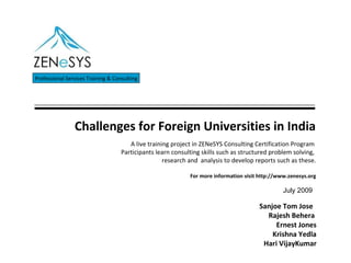 Challenges for Foreign Universities in India Professional Services Training & Consulting Sanjoe Tom Jose  Rajesh Behera  Ernest Jones Krishna Yedla Hari VijayKumar A live training project in ZENeSYS Consulting Certification Program  Participants learn consulting skills such as structured problem solving,  research and  analysis to develop reports such as these.   For more information visit http://www.zenesys.org July 2009 