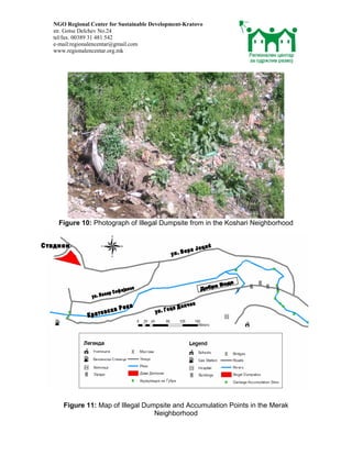 NGO Regional Center for Sustainable Development-Kratovo
str. Gotse Delchev No.24
tel/fax. 00389 31 481 542
e-mail:regionalencentar@gmail.com
www.regionalencentar.org.mk




  Figure 10: Photograph of Illegal Dumpsite from in the Koshari Neighborhood




   Figure 11: Map of Illegal Dumpsite and Accumulation Points in the Merak
                                Neighborhood
 
