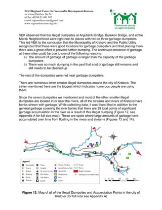 NGO Regional Center for Sustainable Development-Kratovo
    str. Gotse Delchev No.24
    tel/fax. 00389 31 481 542
    e-mail:regionalencentar@gmail.com
    www.regionalencentar.org.mk



VEK observed that the illegal dumpsites at Argulishki Bridge, Burekov Bridge, and at the
Merak Neighborhood were right next to places with two or three garbage dumpsters.
This led VEK to the conclusion that the Municipality of Kratovo and the Public Utility
recognized that these were good locations for garbage dumpsters and that placing them
there was a great effort to prevent further dumping. The continued presence of garbage
at these sites could be due to one of the following reasons:
    a) The amount of garbage of garbage is larger than the capacity of the garbage
       dumpsters
    b) There was so much dumping in the past that a lot of garbage still remains and
       still needs to be cleaned up

The rest of the dumpsites were not near garbage dumpsters.

There are numerous other smaller illegal dumpsites around the city of Kratovo. The
seven mentioned here are the biggest which indicates numerous people are using
them.

Since the seven dumpsites we mentioned and most of the other smaller illegal
dumpsites are located in or near the rivers, all of the streams and rivers of Kratovo have
banks strewn with garbage. While collecting data, it was found that in addition to the
general garbage covering the river banks that there are 39 total points of significant
garbage accumulation in the river as a result of this illegal dumping (Figure 12, see
Appendix A for full size map). These are spots where large amounts of garbage have
accumulated over time from floating in the rivers and streams (Figures 13 and 14).




  Figure 12: Map of all of the Illegal Dumpsites and Accumulation Points in the city of
                         Kratovo (for full size see Appendix A)
 