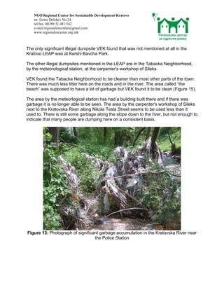 NGO Regional Center for Sustainable Development-Kratovo
   str. Gotse Delchev No.24
   tel/fax. 00389 31 481 542
   e-mail:regionalencentar@gmail.com
   www.regionalencentar.org.mk



The only significant illegal dumpsite VEK found that was not mentioned at all in the
Kratovo LEAP was at Karshi Bavcha Park.

The other illegal dumpsites mentioned in the LEAP are in the Tabacka Neighborhood,
by the meteorological station, at the carpenter's workshop of Sileks.

VEK found the Tabacka Neighborhood to be cleaner than most other parts of the town.
There was much less litter here on the roads and in the river. The area called “the
beach” was supposed to have a lot of garbage but VEK found it to be clean (Figure 15).

The area by the meteorlogical station has had a building built there and if there was
garbage it is no longer able to be seen. The area by the carpenter's workshop of Sileks
next to the Kratovska River along Nikola Tesla Street seems to be used less than it
used to. There is still some garbage along the slope down to the river, but not enough to
indicate that many people are dumping here on a consistent basis.




Figure 13: Photograph of significant garbage accumulation in the Kratovska River near
                                  the Police Station
 