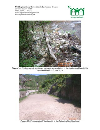 NGO Regional Center for Sustainable Development-Kratovo
   str. Gotse Delchev No.24
   tel/fax. 00389 31 481 542
   e-mail:regionalencentar@gmail.com
   www.regionalencentar.org.mk




Figure 14: Photograph of significant garbage accumulation in the Kratovska River in the
                            river bend behind Dobra Voda




         Figure 15: Photograph of “the beach” in the Tabacka Neighborhood
 