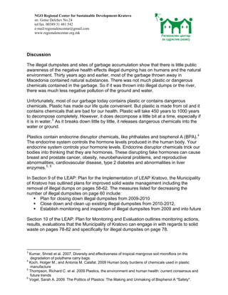 NGO Regional Center for Sustainable Development-Kratovo
    str. Gotse Delchev No.24
    tel/fax. 00389 31 481 542
    e-mail:regionalencentar@gmail.com
    www.regionalencentar.org.mk




Discussion

The illegal dumpsites and sites of garbage accumulation show that there is little public
awareness of the negative health effects illegal dumping has on humans and the natural
environment. Thirty years ago and earlier, most of the garbage thrown away in
Macedonia contained natural substances. There was not much plastic or dangerous
chemicals contained in the garbage. So if it was thrown into illegal dumps or the river,
there was much less negative pollution of the ground and water.

Unfortunately, most of our garbage today contains plastic or contains dangerous
chemicals. Plastic has made our life quite convenient. But plastic is made from oil and it
contains chemicals that are bad for our health. Plastic will take 450 years to 1000 years
to decompose completely. However, it does decompose a little bit at a time, especially if
it is in water. 3 As it breaks down little by little, it releases dangerous chemicals into the
water or ground.

Plastics contain endocrine disruptor chemicals, like phthalates and bisphenol A (BPA). 4
The endocrine system controls the hormone levels produced in the human body. Your
endocrine system controls your hormone levels. Endocrine disruptor chemicals trick our
bodies into thinking that they are hormones. These disrupting fake hormones can cause
breast and prostate cancer, obesity, neurobehavioral problems, and reproductive
abnormalities, cardiovascular disease, type 2 diabetes and abnormalities in liver
enzymes. 5, 6

In Section 9 of the LEAP: Plan for the Implementation of LEAP Kratovo, the Municipality
of Kratovo has outlined plans for improved solid waste management including the
removal of illegal dumps on pages 58-62. The measures listed for decreasing the
number of illegal dumpsites on page 60 include:
       Plan for closing down illegal dumpsites from 2009-2010
       Close down and clean up existing illegal dumpsites from 2010-2012,
       Establish monitoring and inspection of illegal dumpsites from 2009 and into future

Section 10 of the LEAP: Plan for Monitoring and Evaluation outlines monitoring actions,
results, evaluations that the Municipality of Kratovo can engage in with regards to solid
waste on pages 78-82 and specifically for illegal dumpsites on page 78.




3
  Kumar, Shristi et al. 2007. Diversity and effectiveness of tropical mangrove soil microflora on the
  degradation of polythene carry bags.
4
  Koch, Holger M., and Antonia M. Calafat. 2009 Human body burdens of chemicals used in plastic
  manufacture
5
  Thompson, Richard C. et al. 2009 Plastics, the environment and human health: current consensus and
  future trends
6
  Vogel, Sarah A. 2009. The Politics of Plastics: The Making and Unmaking of Bisphenol A "Safety".
 