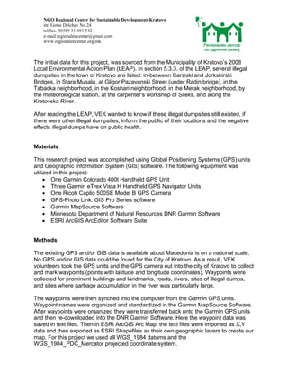 NGO Regional Center for Sustainable Development-Kratovo
    str. Gotse Delchev No.24
    tel/fax. 00389 31 481 542
    e-mail:regionalencentar@gmail.com
    www.regionalencentar.org.mk



The initial data for this project, was sourced from the Municipality of Kratovo’s 2008
Local Environmental Action Plan (LEAP). In section 5.3.3. of the LEAP, several illegal
dumpsites in the town of Kratovo are listed: in-between Carsiski and Jorkshirski
Bridges, in Stara Musala, at Gligor Pazavanski Street (under Radin bridge), in the
Tabacka neighborhood, in the Koshari neighborhood, in the Merak neighborhood, by
the meteorological station, at the carpenter's workshop of Sileks, and along the
Kratovska River.

After reading the LEAP, VEK wanted to know if these illegal dumpsites still existed, if
there were other illegal dumpsites, inform the public of their locations and the negative
effects illegal dumps have on public health.


Materials

This research project was accomplished using Global Positioning Systems (GPS) units
and Geographic Information System (GIS) software. The following equipment was
utilized in this project:
     • One Garmin Colorado 400t Handheld GPS Unit
     • Three Garmin eTrex Vista H Handheld GPS Navigator Units
     • One Ricoh Caplio 500SE Model B GPS Camera
     • GPS-Photo Link: GIS Pro Series software
     • Garmin MapSource Software
     • Minnesota Department of Natural Resources DNR Garmin Software
     • ESRI ArcGIS ArcEditor Software Suite


Methods

The existing GPS and/or GIS data is available about Macedonia is on a national scale.
No GPS and/or GIS data could be found for the City of Kratovo. As a result, VEK
volunteers took the GPS units and the GPS camera out into the city of Kratovo to collect
and mark waypoints (points with latitude and longitude coordinates). Waypoints were
collected for prominent buildings and landmarks, roads, rivers, sites of illegal dumps,
and sites where garbage accumulation in the river was particularly large.

The waypoints were then synched into the computer from the Garmin GPS units.
Waypoint names were organized and standardized in the Garmin MapSource Software.
After waypoints were organized they were transferred back onto the Garmin GPS units
and then re-downloaded into the DNR Garmin Software. Here the waypoint data was
saved in text files. Then in ESRI ArcGIS Arc Map, the text files were imported as X,Y
data and then exported as ESRI Shapefiles as their own geographic layers to create our
map. For this project we used all WGS_1984 datums and the
WGS_1984_PDC_Mercator projected coordinate system.
 