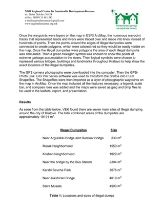 NGO Regional Center for Sustainable Development-Kratovo
   str. Gotse Delchev No.24
   tel/fax. 00389 31 481 542
   e-mail:regionalencentar@gmail.com
   www.regionalencentar.org.mk



Once the waypoints were layers on the map in ESRI ArcMap, the numerous waypoint
tracks that represented roads and rivers were traced over and made into lines instead of
hundreds of points. Then the points around the edges of illegal dumpsites were
connected to create polygons, which were colored red so they would be easily visible on
the map. Once the illegal dumpsites were polygons the area of each illegal dumpsite
was calculated. Then a green hexagon symbol was chosen to show the points of
extreme garbage accumulation in the rivers. Then logical symbols were chosen to
represent various bridges, buildings and landmarks throughout Kratovo to help show the
exact locations of the illegal dumpsites.

The GPS camera photographs were downloaded into the computer. Then the GPS-
Photo Link: GIS Pro Series software was used to transform the photos into ESRI
Shapefiles. The Shapefiles were then imported as a layer of photographic waypoints on
the map in ArcMap. Once the map included all the features necessary, a legend, scale
bar, and compass rose was added and the maps were saved as jpeg and bmp files to
be used in the leaflets, report, and presentation.


Results

As seen from the table below, VEK found there are seven main sites of illegal dumping
around the city of Kratovo. The total combined areas of the dumpsites are
approximately 18191 m2.



                               Illegal Dumpsites                Size

                 Near Argulishki Bridge and Burekov Bridge      330 m2

                 Merak Neighborhood                            1550 m2

                 Koshari Neighborhood                          1829 m2

                 Near the bridge by the Bus Station            2394 m2

                 Karshi Bavcha Park                            3076 m2

                 Near Jokshirski Bridge                        4019 m2

                 Stara Musala                                  4993 m2

                      Table 1: Locations and sizes of illegal dumps
 