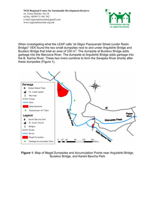 NGO Regional Center for Sustainable Development-Kratovo
   str. Gotse Delchev No.24
   tel/fax. 00389 31 481 542
   e-mail:regionalencentar@gmail.com
   www.regionalencentar.org.mk




When investigating what the LEAP calls “at Gligor Pazavanski Street (under Radin
Bridge)” VEK found the two small dumpsites next to and under Argulishki Bridge and
Burekov Bridge that total an area of 330 m2. The dumpsite at Burekov Bridge adds
garbage into the Manceva River. The dumpsite at Argulishki Bridge adds garbage into
the B. Karina River. These two rivers combine to form the Sarajska River shortly after
these dumpsites (Figure 1).




  Figure 1: Map of Illegal Dumpsites and Accumulation Points near Argulishki Bridge,
                        Burekov Bridge, and Karshi Bavcha Park
 