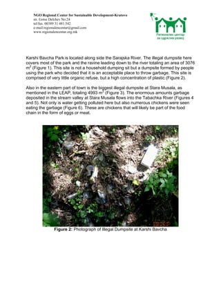 NGO Regional Center for Sustainable Development-Kratovo
   str. Gotse Delchev No.24
   tel/fax. 00389 31 481 542
   e-mail:regionalencentar@gmail.com
   www.regionalencentar.org.mk




Karshi Bavcha Park is located along side the Sarajska River. The illegal dumpsite here
covers most of the park and the ravine leading down to the river totaling an area of 3076
m2 (Figure 1). This site is not a household dumping sit but a dumpsite formed by people
using the park who decided that it is an acceptable place to throw garbage. This site is
comprised of very little organic refuse, but a high concentration of plastic (Figure 2).

Also in the eastern part of town is the biggest illegal dumpsite at Stara Musala, as
mentioned in the LEAP, totaling 4993 m2 (Figure 3). The enormous amounts garbage
deposited in the stream valley at Stara Musala flows into the Tabachka River (Figures 4
and 5). Not only is water getting polluted here but also numerous chickens were seen
eating the garbage (Figure 6). These are chickens that will likely be part of the food
chain in the form of eggs or meat.




               Figure 2: Photograph of Illegal Dumpsite at Karshi Bavcha
 