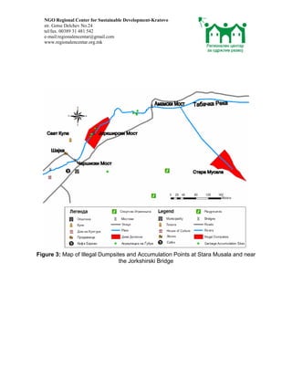 NGO Regional Center for Sustainable Development-Kratovo
  str. Gotse Delchev No.24
  tel/fax. 00389 31 481 542
  e-mail:regionalencentar@gmail.com
  www.regionalencentar.org.mk




Figure 3: Map of Illegal Dumpsites and Accumulation Points at Stara Musala and near
                                the Jorkshirski Bridge
 