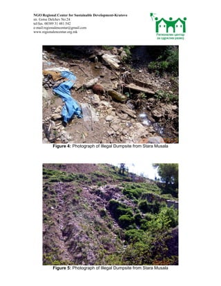 NGO Regional Center for Sustainable Development-Kratovo
str. Gotse Delchev No.24
tel/fax. 00389 31 481 542
e-mail:regionalencentar@gmail.com
www.regionalencentar.org.mk




           Figure 4: Photograph of Illegal Dumpsite from Stara Musala




           Figure 5: Photograph of Illegal Dumpsite from Stara Musala
 