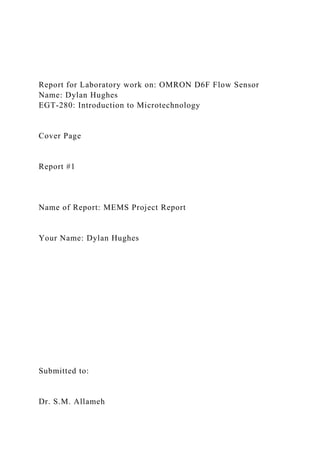 Report for Laboratory work on: OMRON D6F Flow Sensor
Name: Dylan Hughes
EGT-280: Introduction to Microtechnology
Cover Page
Report #1
Name of Report: MEMS Project Report
Your Name: Dylan Hughes
Submitted to:
Dr. S.M. Allameh
 