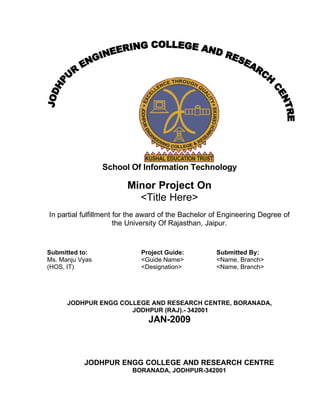 School Of Information Technology

                         Minor Project On
                           <Title Here>
In partial fulfillment for the award of the Bachelor of Engineering Degree of
                       the University Of Rajasthan, Jaipur.


Submitted to:                Project Guide:          Submitted By:
Ms. Manju Vyas               <Guide Name>            <Name, Branch>
(HOS, IT)                    <Designation>           <Name, Branch>




      JODHPUR ENGG COLLEGE AND RESEARCH CENTRE, BORANADA,
                      JODHPUR (RAJ).- 342001
                               JAN-2009



           JODHPUR ENGG COLLEGE AND RESEARCH CENTRE
                          BORANADA, JODHPUR-342001
 